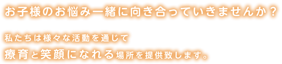 お子様のお悩み一緒に向き合っていきませんか？私たちは様々な活動を通じて療育と笑顔になれる場所を提供致します。